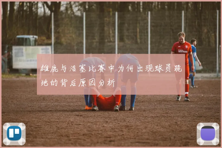 雄鹿与活塞比赛中为何出现球员跪地的背后原因分析