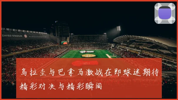 乌拉圭与巴拿马激战在即球迷期待精彩对决与精彩瞬间