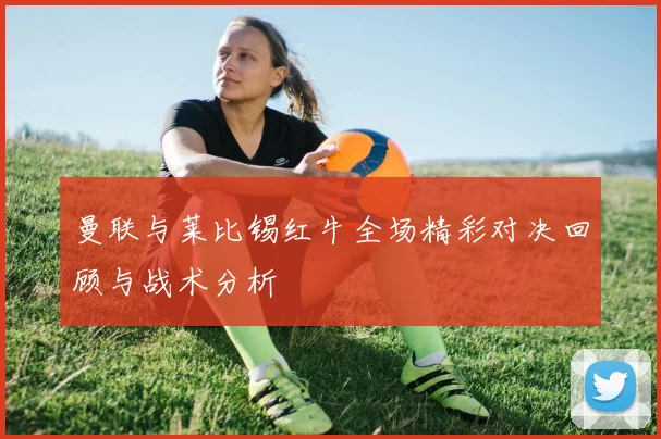 曼联与莱比锡红牛全场精彩对决回顾与战术分析