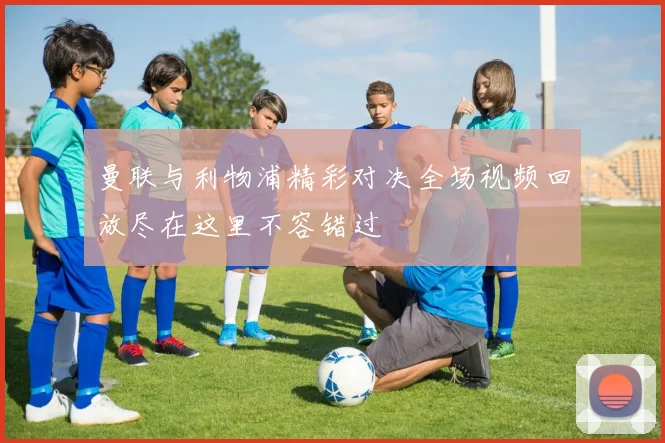 曼联与利物浦精彩对决全场视频回放尽在这里不容错过