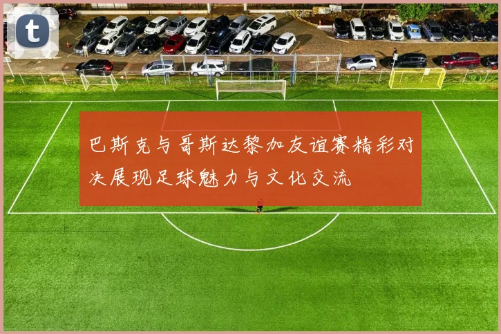 巴斯克与哥斯达黎加友谊赛精彩对决展现足球魅力与文化交流