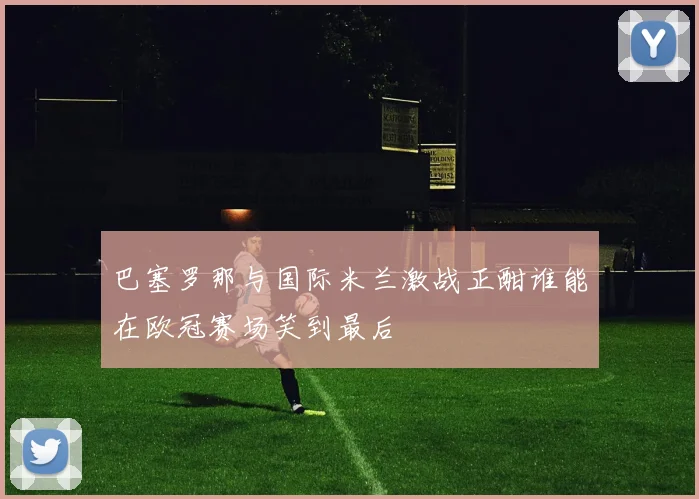 巴塞罗那与国际米兰激战正酣谁能在欧冠赛场笑到最后