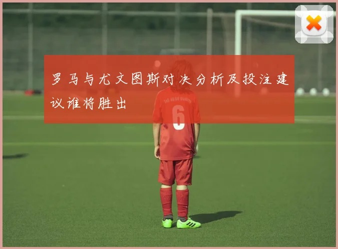 罗马与尤文图斯对决分析及投注建议谁将胜出