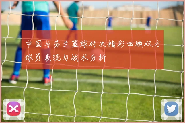 中国与芬兰篮球对决精彩回顾双方球员表现与战术分析