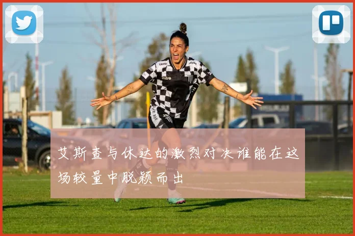 艾斯查与休达的激烈对决谁能在这场较量中脱颖而出