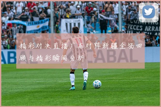 精彩对决直播广东对阵新疆全场回顾与精彩瞬间分析