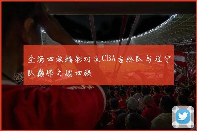 全场回放精彩对决CBA吉林队与辽宁队巅峰之战回顾