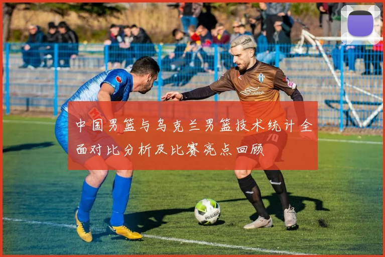中国男篮与乌克兰男篮技术统计全面对比分析及比赛亮点回顾