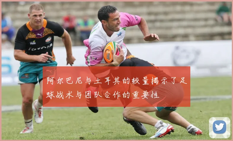 阿尔巴尼与土耳其的较量揭示了足球战术与团队合作的重要性